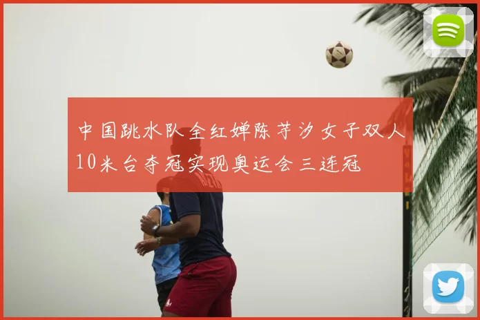 中国跳水队全红婵陈芋汐女子双人10米台夺冠实现奥运会三连冠