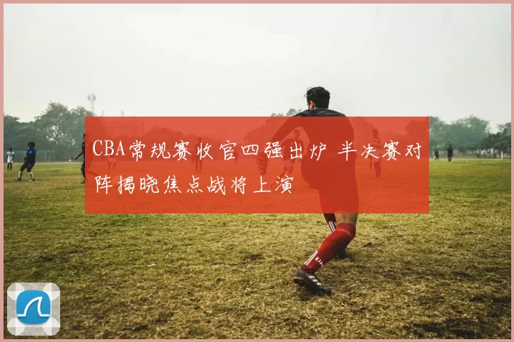 CBA常规赛收官四强出炉 半决赛对阵揭晓焦点战将上演