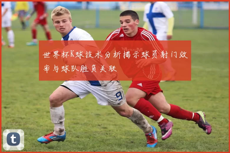 世界杯K球技术分析揭示球员射门效率与球队胜负关联