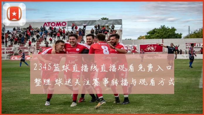 2345篮球直播线直播观看免费入口整理 球迷关注赛事转播与观看方式