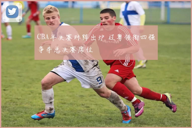 CBA半决赛对阵出炉 辽粤领衔四强争夺总决赛席位