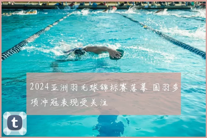 2024亚洲羽毛球锦标赛落幕 国羽多项冲冠表现受关注