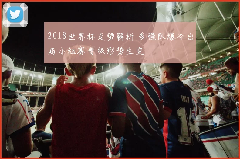 2018世界杯走势解析 多强队爆冷出局小组赛晋级形势生变