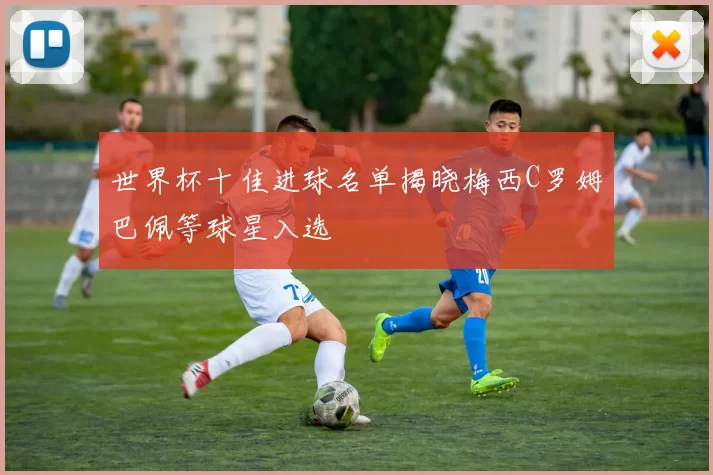 世界杯十佳进球名单揭晓梅西C罗姆巴佩等球星入选
