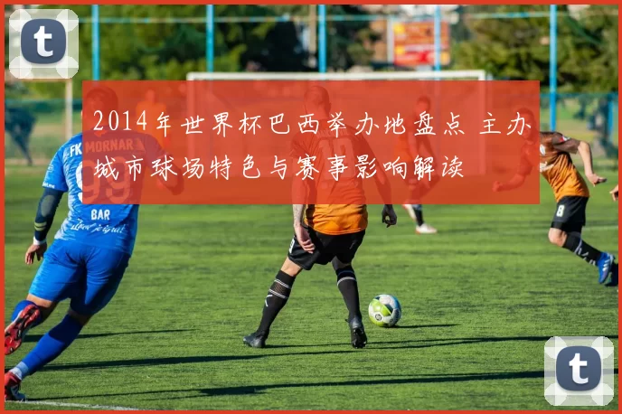 2014年世界杯巴西举办地盘点 主办城市球场特色与赛事影响解读