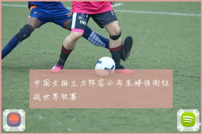 中国女排主力阵容公布朱婷领衔征战世界联赛