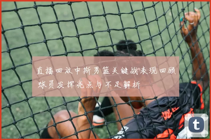 直播回放中斯男篮关键战表现回顾 球员发挥亮点与不足解析