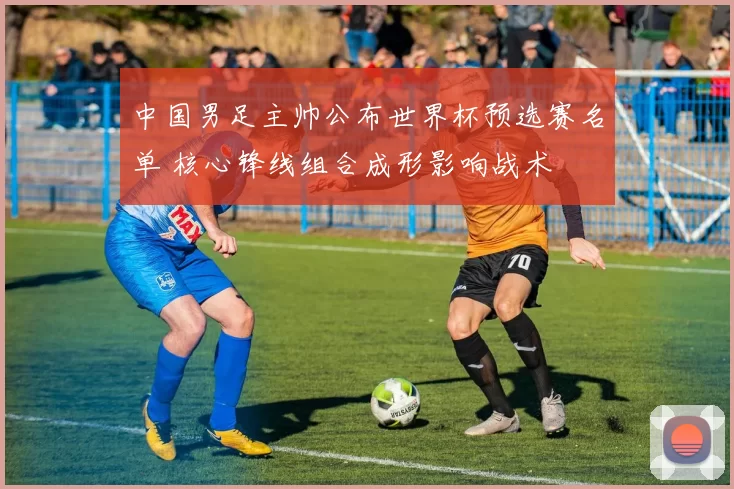 中国男足主帅公布世界杯预选赛名单 核心锋线组合成形影响战术