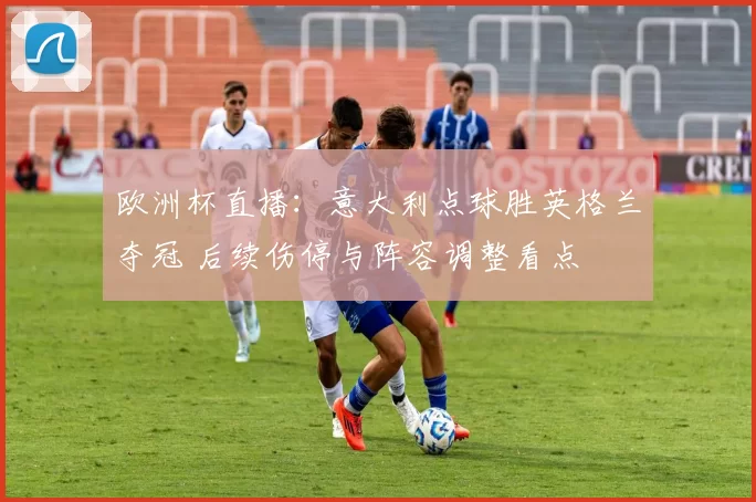 欧洲杯直播：意大利点球胜英格兰夺冠 后续伤停与阵容调整看点