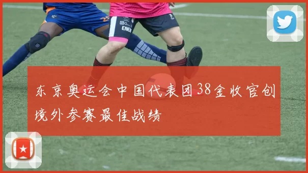 东京奥运会中国代表团38金收官创境外参赛最佳战绩
