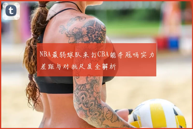 NBA最弱球队来打CBA能夺冠吗实力差距与对抗尺度全解析