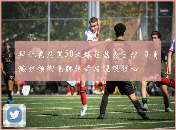 拜仁慕尼黑50大球星盘点出炉 贝肯鲍尔领衔老牌传奇与现役核心