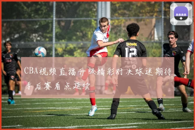 CBA视频直播升级精彩对决球迷期待季后赛看点延续