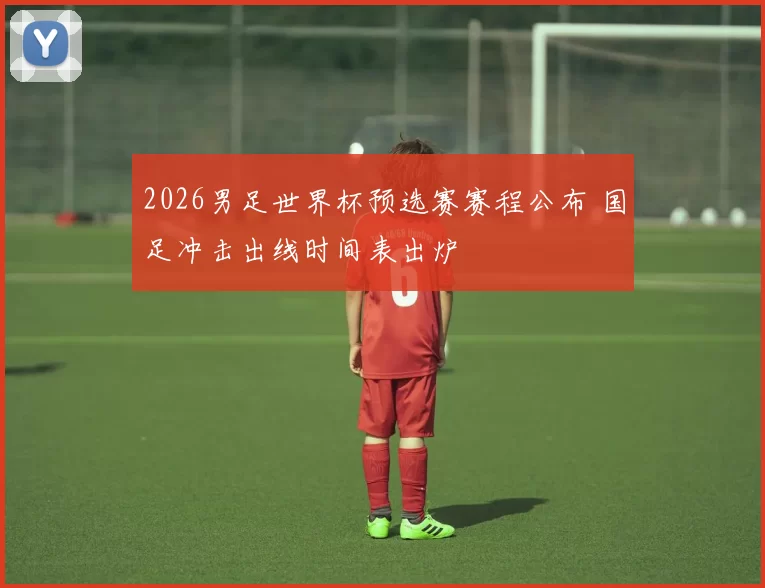 2026男足世界杯预选赛赛程公布 国足冲击出线时间表出炉
