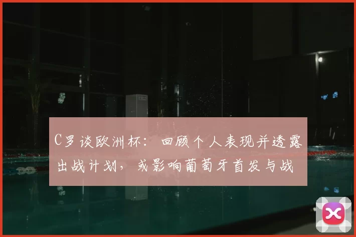 C罗谈欧洲杯：回顾个人表现并透露出战计划，或影响葡萄牙首发与战术