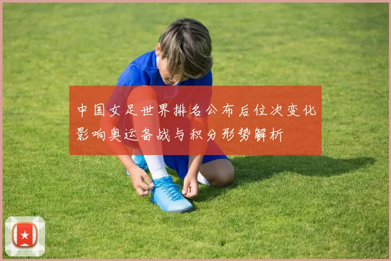 中国女足世界排名公布后位次变化影响奥运备战与积分形势解析