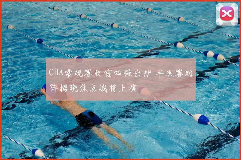 CBA常规赛收官四强出炉 半决赛对阵揭晓焦点战将上演