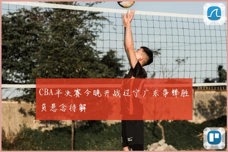 CBA半决赛今晚开战辽宁广东争锋胜负悬念待解