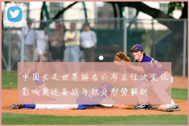 中国女足世界排名公布后位次变化影响奥运备战与积分形势解析
