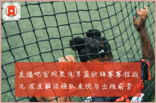 直播吧官网聚焦男篮欧锦赛赛程战况 深度解读强队表现与出线前景