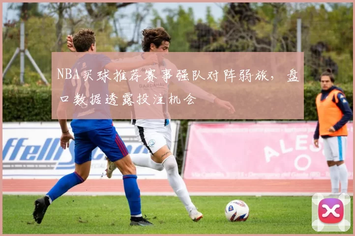 NBA买球推荐赛事强队对阵弱旅，盘口数据透露投注机会