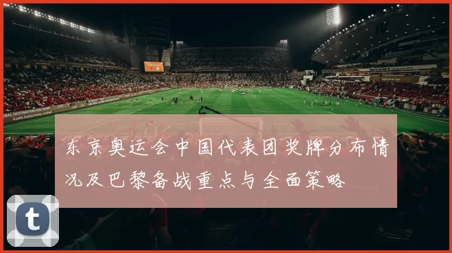 东京奥运会中国代表团奖牌分布情况及巴黎备战重点与全面策略