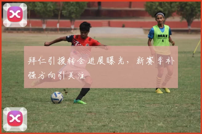 拜仁引援转会进展曝光，新赛季补强方向引关注