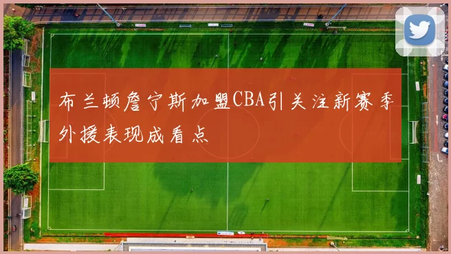 布兰顿詹宁斯加盟CBA引关注新赛季外援表现成看点