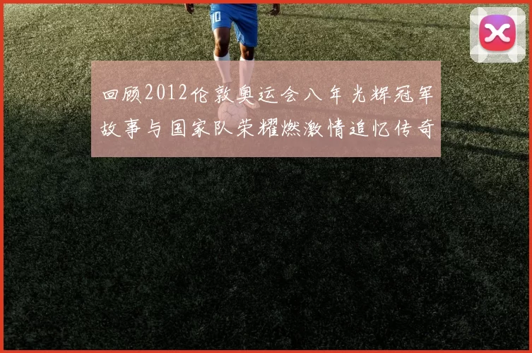 回顾2012伦敦奥运会八年光辉冠军故事与国家队荣耀燃激情追忆传奇永驻