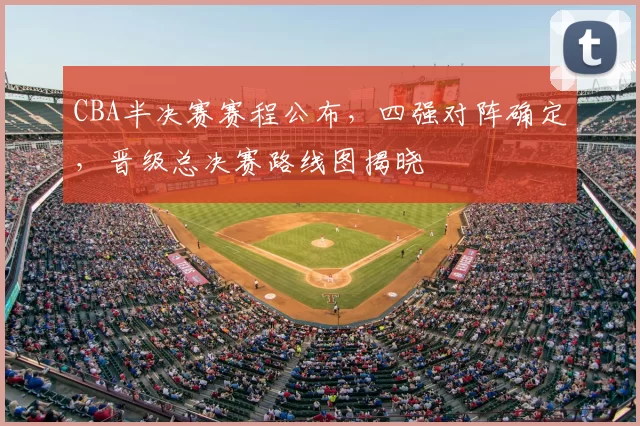 CBA半决赛赛程公布，四强对阵确定，晋级总决赛路线图揭晓