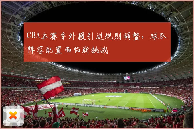 CBA本赛季外援引进规则调整,球队阵容配置面临新挑战