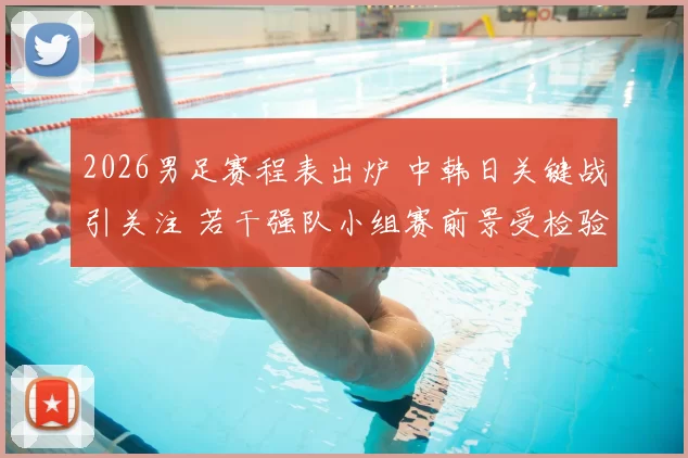 2026男足赛程表出炉 中韩日关键战引关注 若干强队小组赛前景受检验