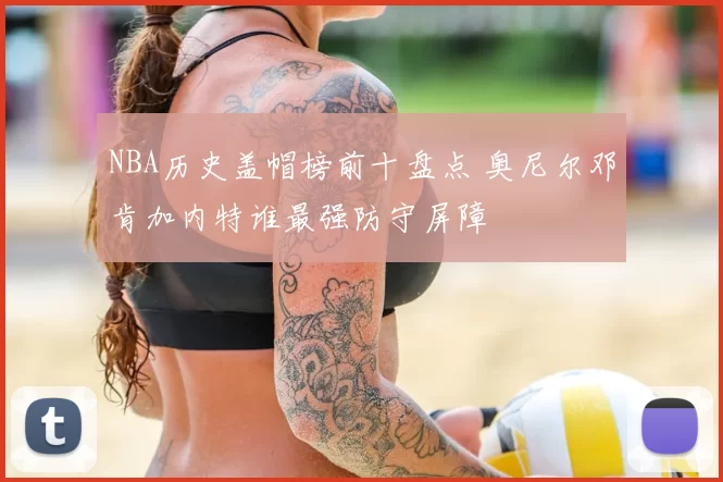 NBA历史盖帽榜前十盘点 奥尼尔邓肯加内特谁最强防守屏障