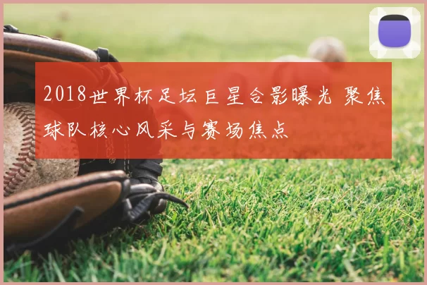 2018世界杯足坛巨星合影曝光 聚焦球队核心风采与赛场焦点