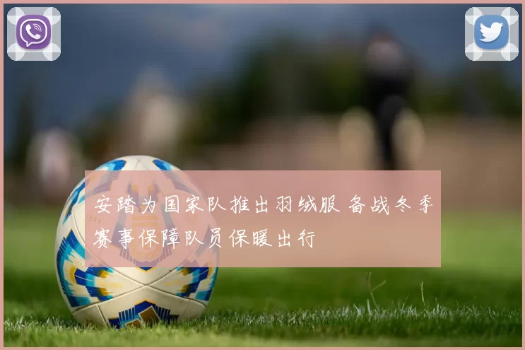 安踏为国家队推出羽绒服 备战冬季赛事保障队员保暖出行