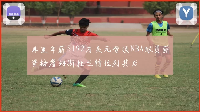 库里年薪5192万美元登顶NBA球员薪资榜詹姆斯杜兰特位列其后