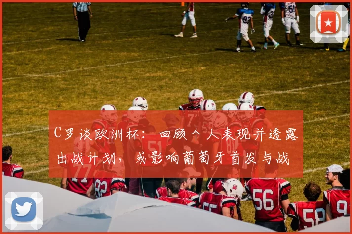 C罗谈欧洲杯：回顾个人表现并透露出战计划，或影响葡萄牙首发与战术