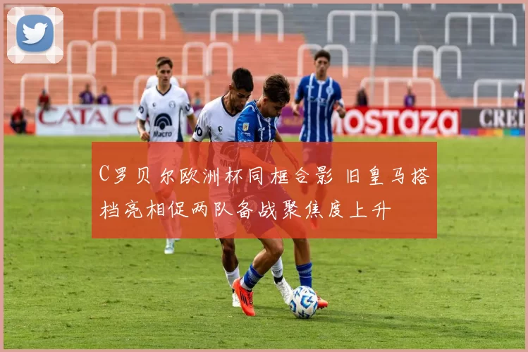 C罗贝尔欧洲杯同框合影 旧皇马搭档亮相促两队备战聚焦度上升