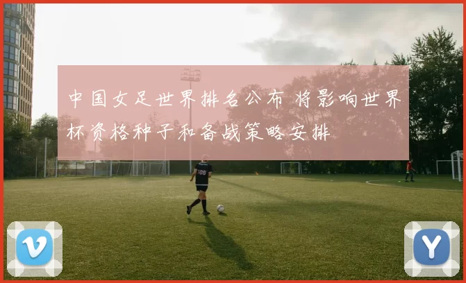 中国女足世界排名公布 将影响世界杯资格种子和备战策略安排