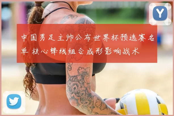 中国男足主帅公布世界杯预选赛名单 核心锋线组合成形影响战术