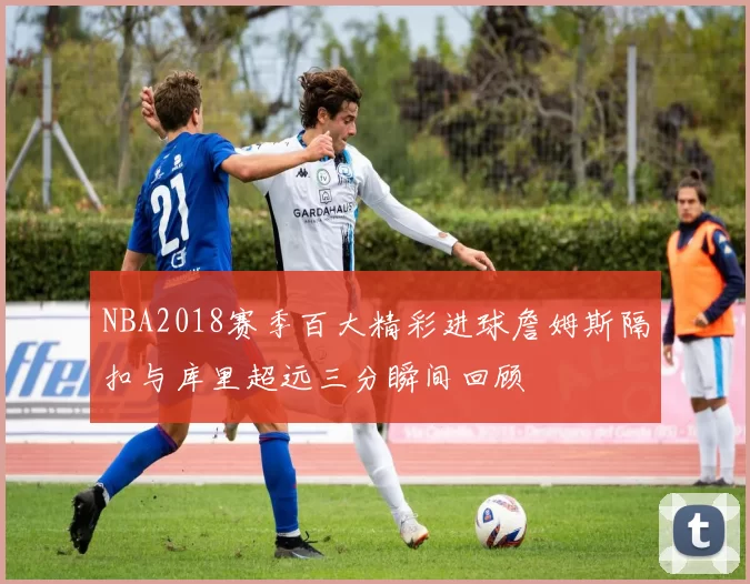 NBA2018赛季百大精彩进球詹姆斯隔扣与库里超远三分瞬间回顾