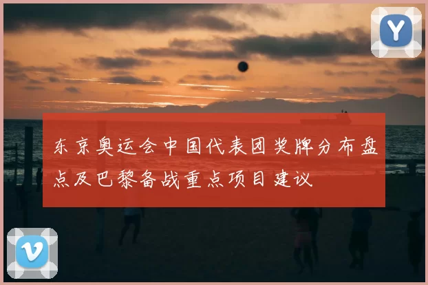 东京奥运会中国代表团奖牌分布盘点及巴黎备战重点项目建议