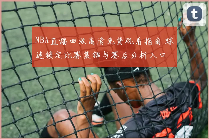 NBA直播回放高清免费观看指南 球迷锁定比赛集锦与赛后分析入口