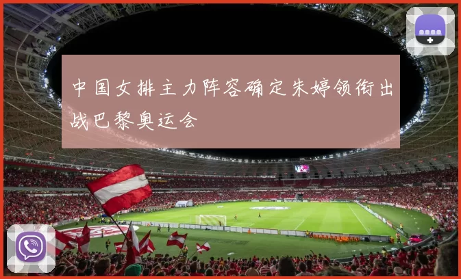 中国女排主力阵容确定朱婷领衔出战巴黎奥运会