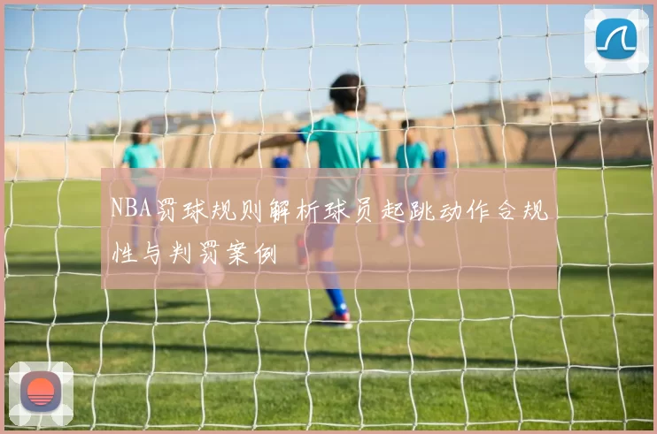 NBA罚球规则解析球员起跳动作合规性与判罚案例