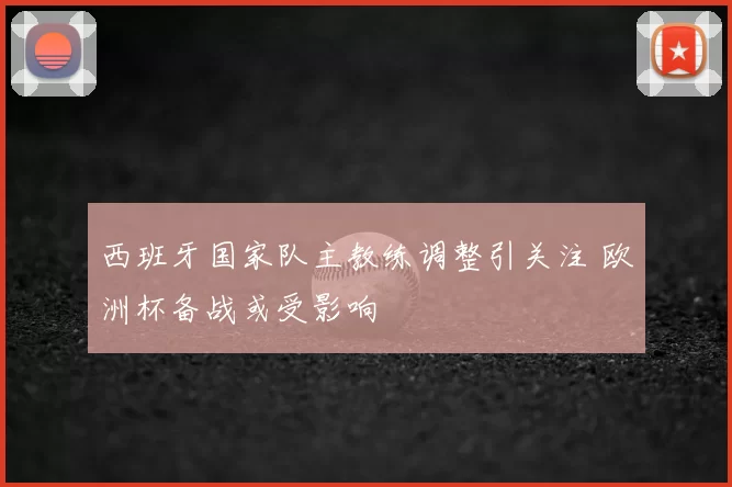 西班牙国家队主教练调整引关注 欧洲杯备战或受影响