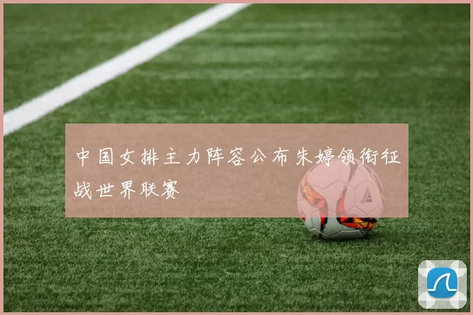 中国女排主力阵容公布朱婷领衔征战世界联赛