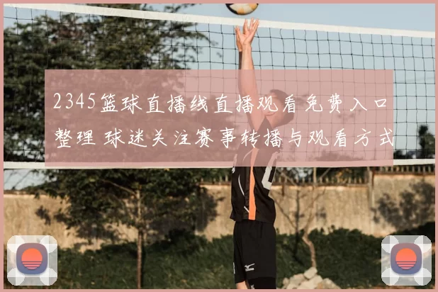2345篮球直播线直播观看免费入口整理 球迷关注赛事转播与观看方式