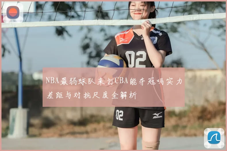 NBA最弱球队来打CBA能夺冠吗实力差距与对抗尺度全解析