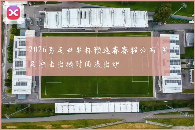 2026男足世界杯预选赛赛程公布 国足冲击出线时间表出炉